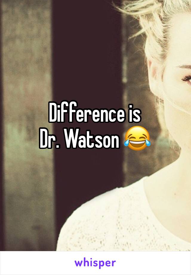 Difference is 
Dr. Watson 😂