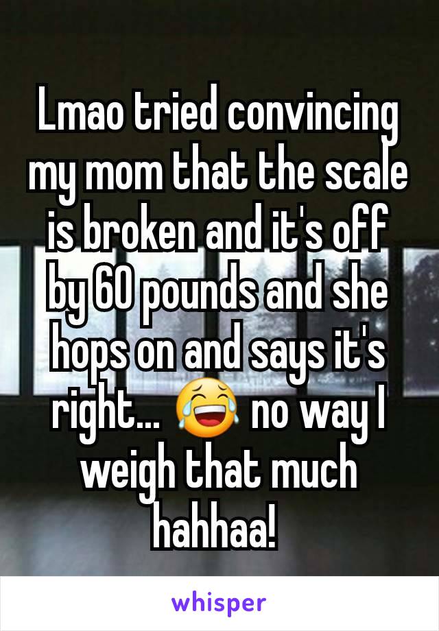 Lmao tried convincing my mom that the scale is broken and it's off by 60 pounds and she hops on and says it's right... 😂 no way I weigh that much hahhaa! 