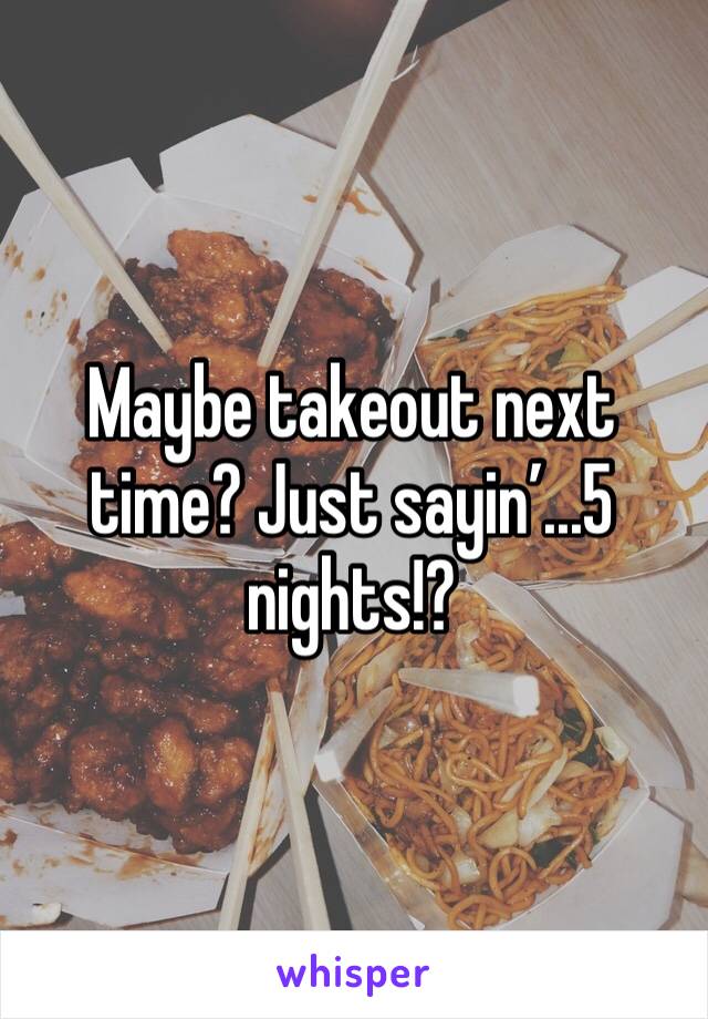 Maybe takeout next time? Just sayin’...5 nights!? 