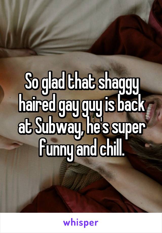 So glad that shaggy haired gay guy is back at Subway, he's super funny and chill.