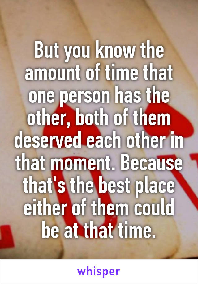 But you know the amount of time that one person has the other, both of them deserved each other in that moment. Because that's the best place either of them could be at that time.