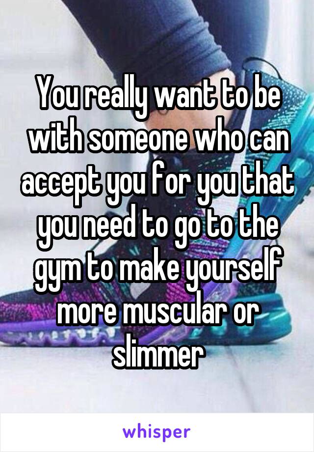 You really want to be with someone who can accept you for you that you need to go to the gym to make yourself more muscular or slimmer