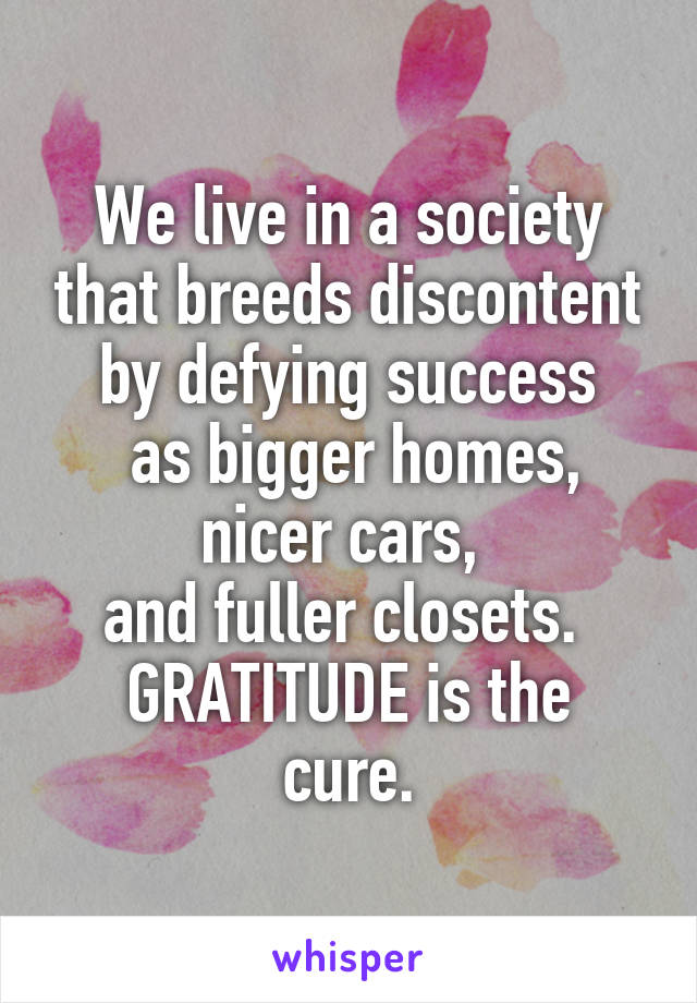 We live in a society that breeds discontent by defying success
 as bigger homes,
nicer cars, 
and fuller closets. 
GRATITUDE is the cure.