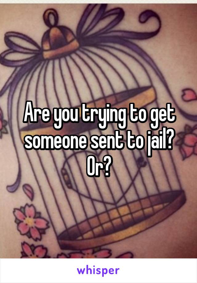 Are you trying to get someone sent to jail? Or?