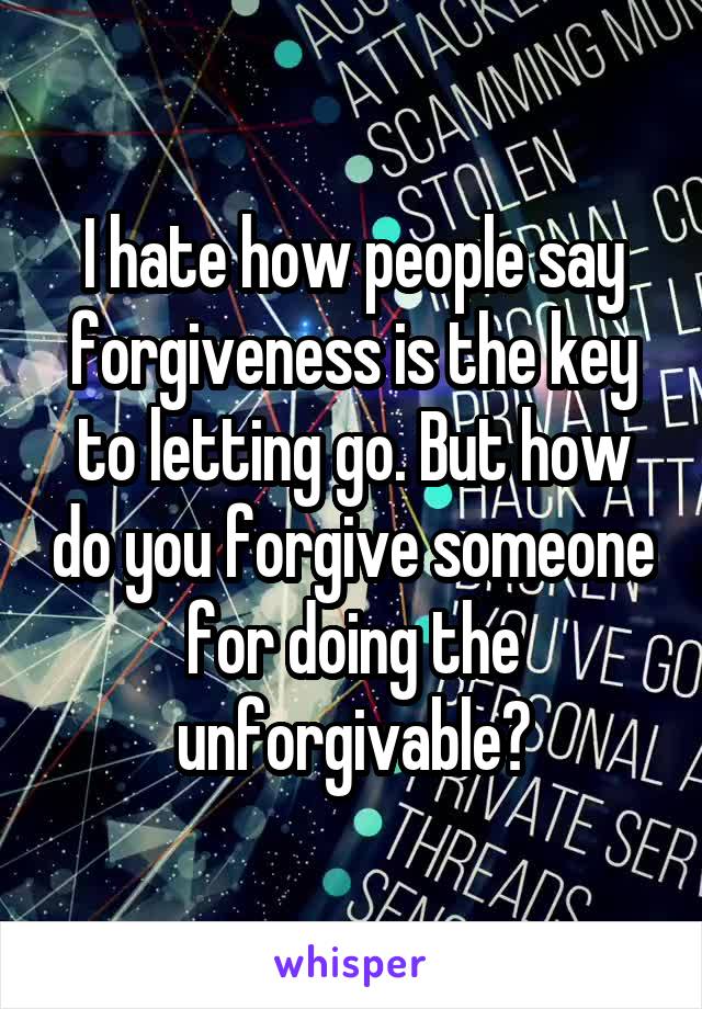 I hate how people say forgiveness is the key to letting go. But how do you forgive someone for doing the unforgivable?