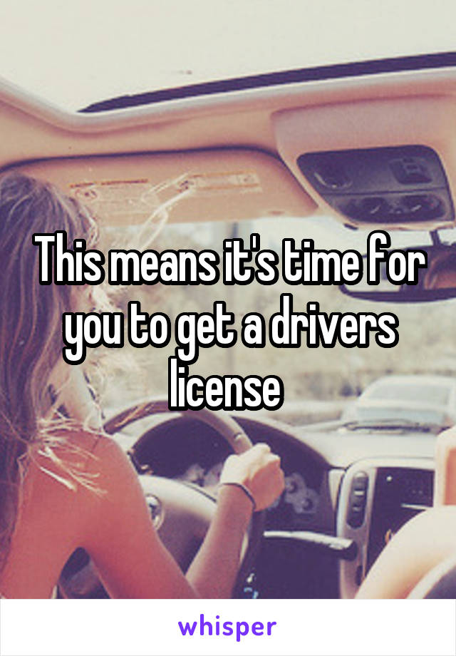 This means it's time for you to get a drivers license 