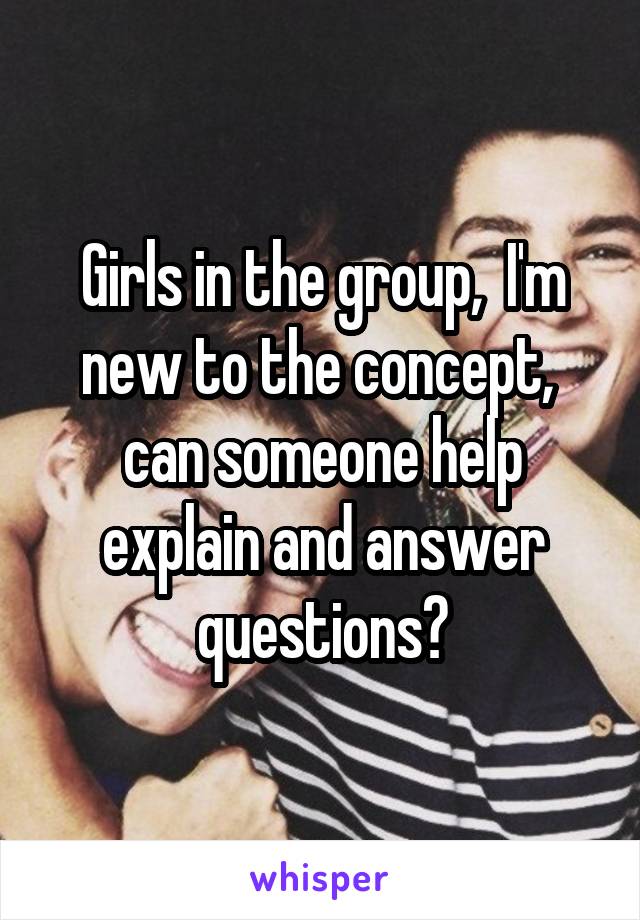Girls in the group,  I'm new to the concept,  can someone help explain and answer questions?