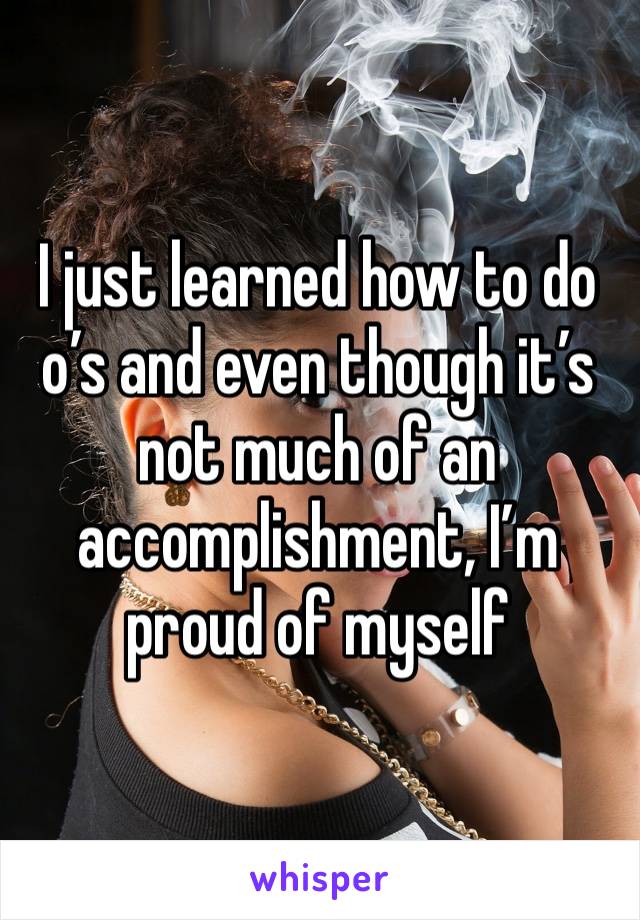 I just learned how to do o’s and even though it’s not much of an accomplishment, I’m proud of myself