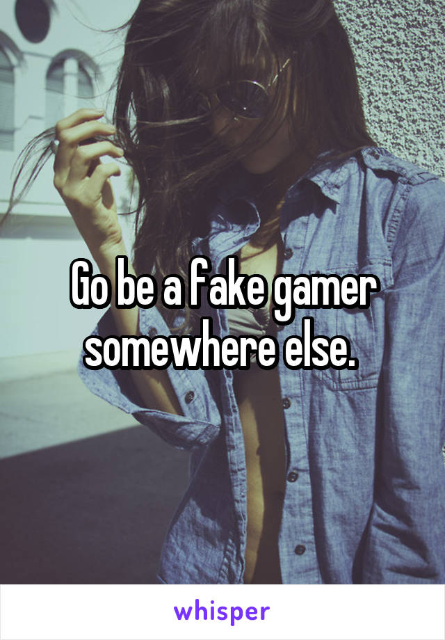 Go be a fake gamer somewhere else. 