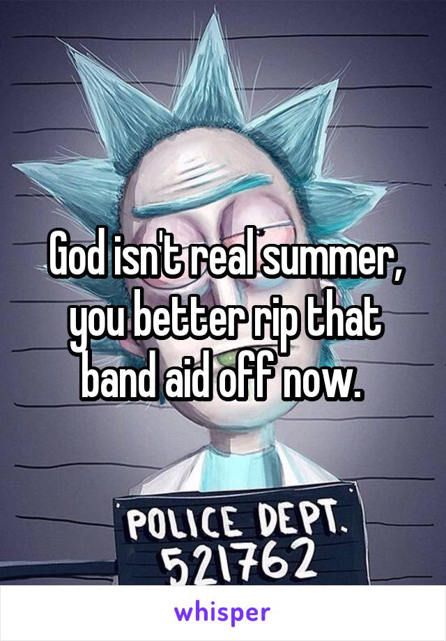 God isn't real summer, you better rip that band aid off now. 