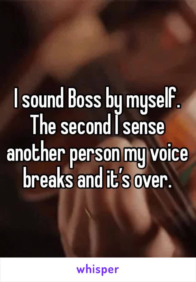 I sound Boss by myself. The second I sense another person my voice breaks and it’s over. 