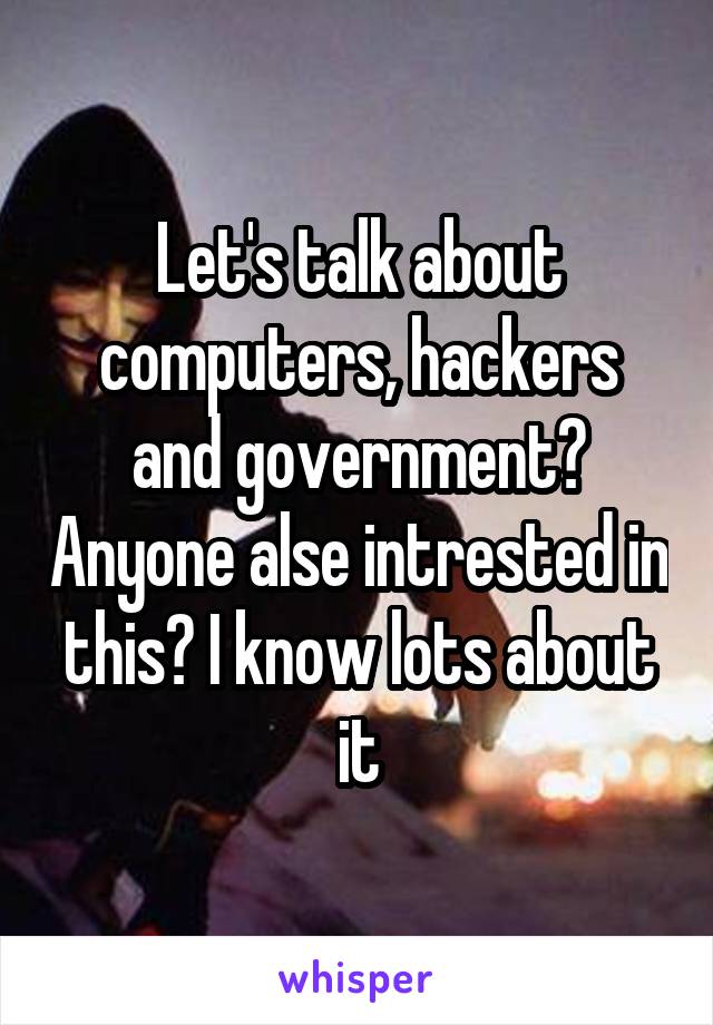 Let's talk about computers, hackers and government? Anyone alse intrested in this? I know lots about it