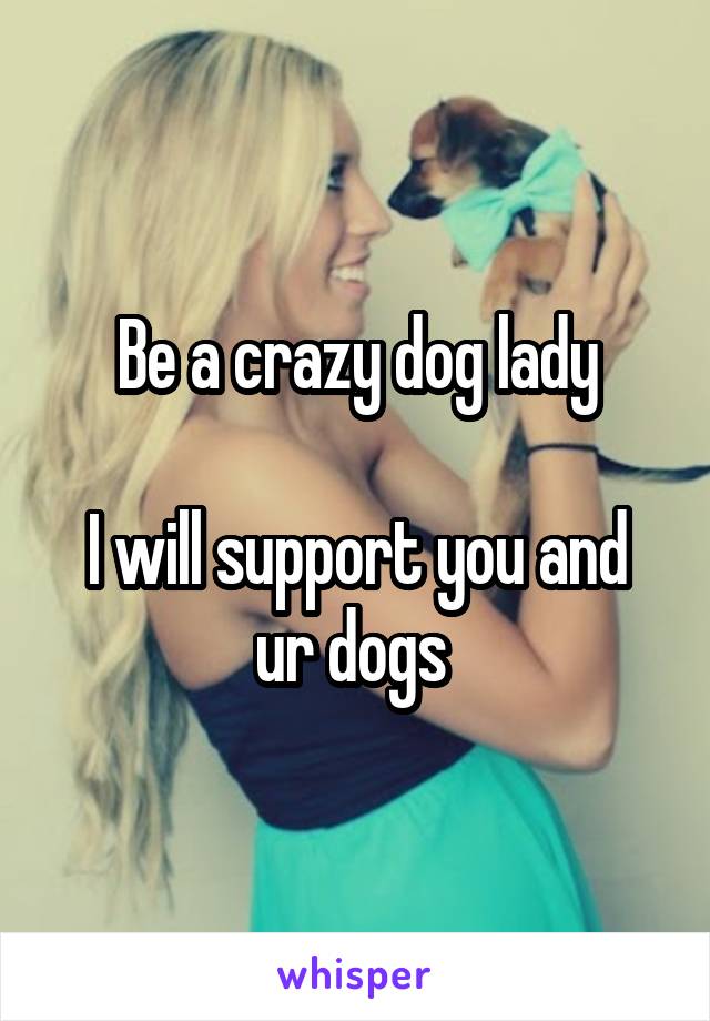 Be a crazy dog lady

I will support you and ur dogs 
