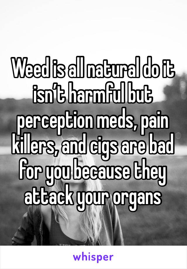 Weed is all natural do it isn’t harmful but perception meds, pain killers, and cigs are bad for you because they attack your organs 