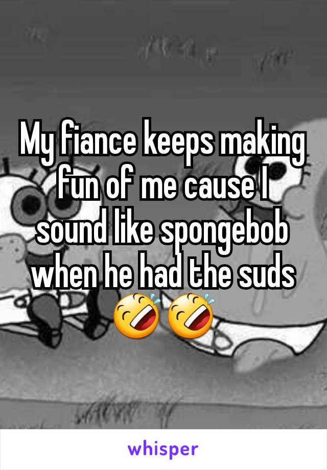 My fiance keeps making fun of me cause I sound like spongebob when he had the suds 🤣🤣