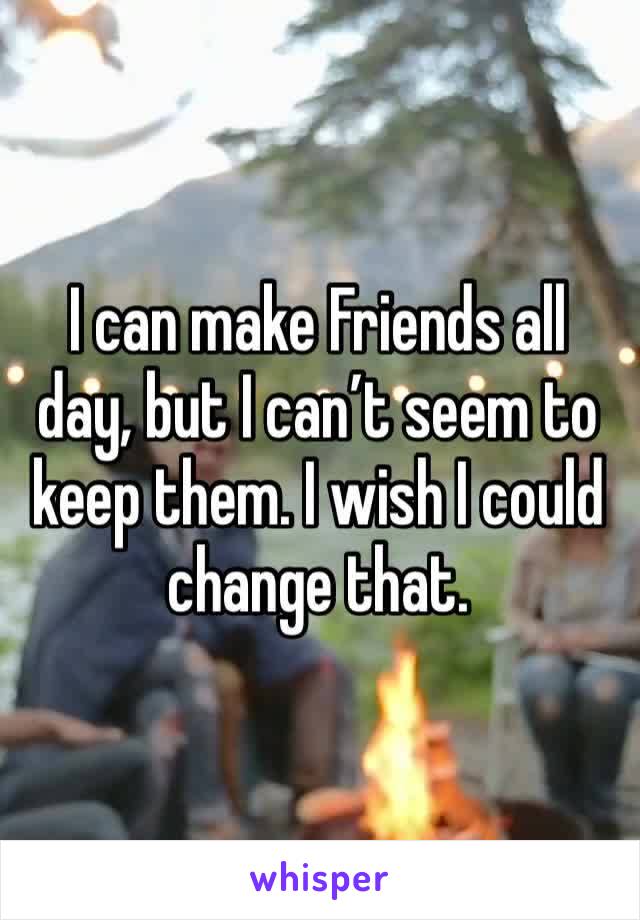 I can make Friends all day, but I can’t seem to keep them. I wish I could change that.
