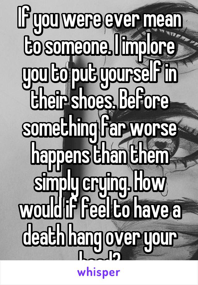 If you were ever mean to someone. I implore you to put yourself in their shoes. Before something far worse happens than them simply crying. How would if feel to have a death hang over your head?