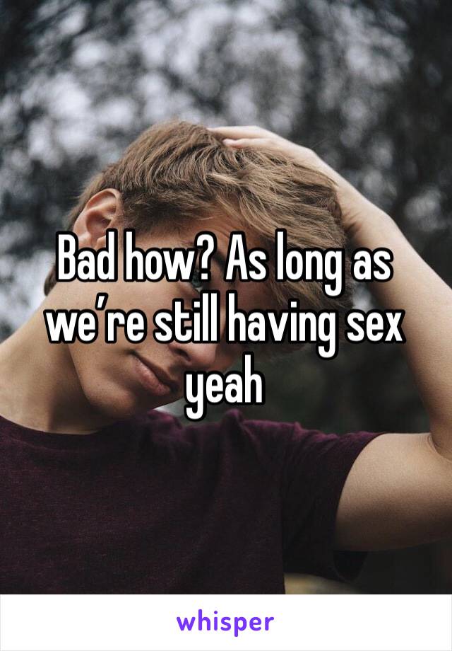 Bad how? As long as we’re still having sex yeah