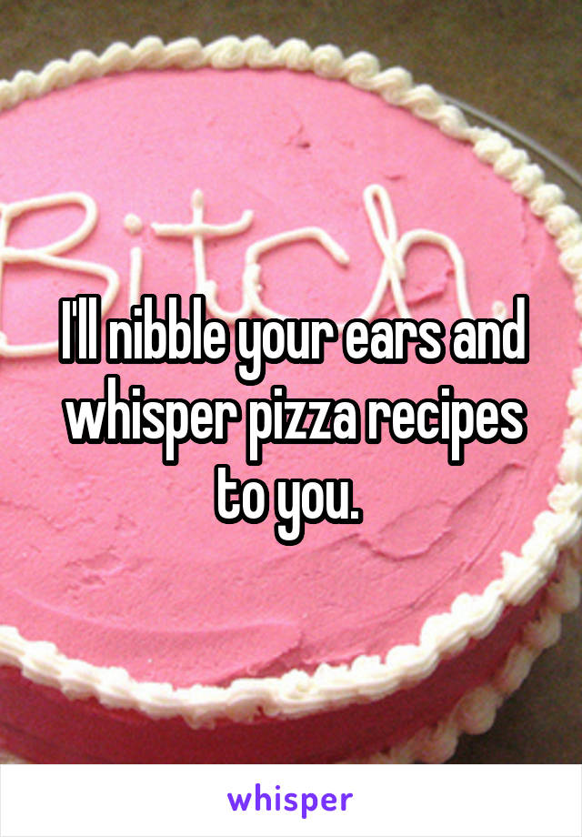 I'll nibble your ears and whisper pizza recipes to you. 