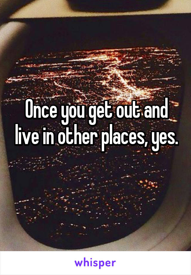 Once you get out and live in other places, yes. 