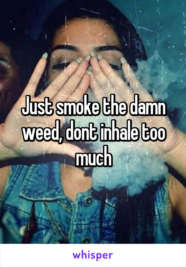 Just smoke the damn weed, dont inhale too much