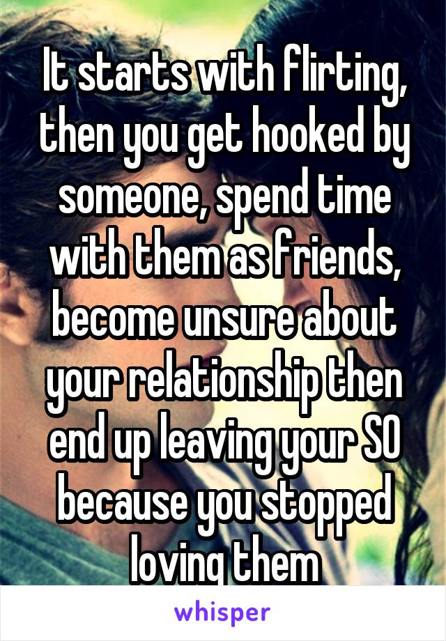 It starts with flirting, then you get hooked by someone, spend time with them as friends, become unsure about your relationship then end up leaving your SO because you stopped loving them