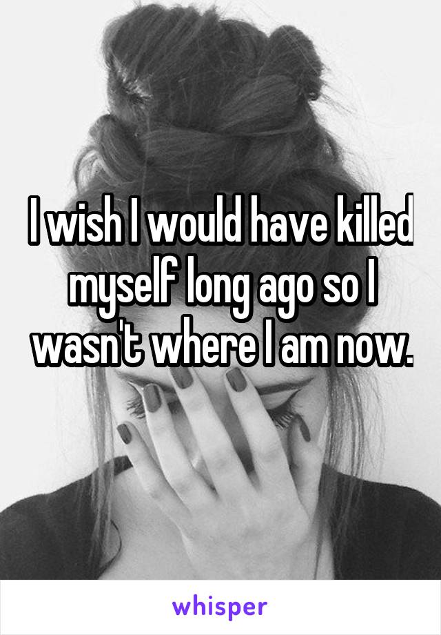 I wish I would have killed myself long ago so I wasn't where I am now. 