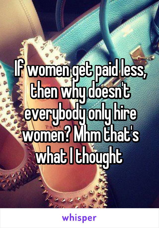 If women get paid less, then why doesn't everybody only hire women? Mhm that's what I thought 