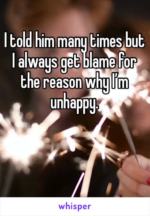 I told him many times but I always get blame for the reason why I’m unhappy. 