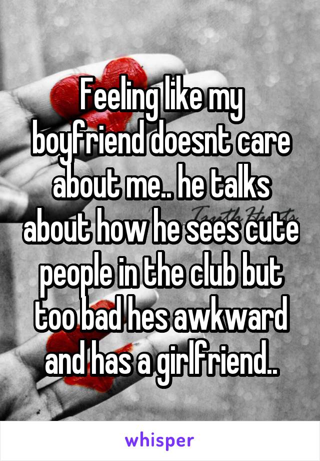 Feeling like my boyfriend doesnt care about me.. he talks about how he sees cute people in the club but too bad hes awkward and has a girlfriend..