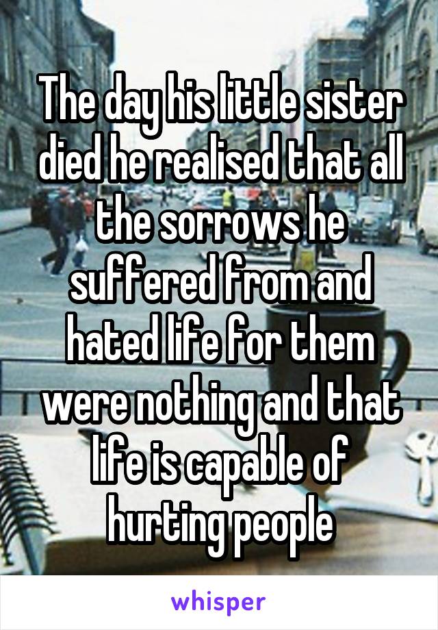 The day his little sister died he realised that all the sorrows he suffered from and hated life for them were nothing and that life is capable of hurting people