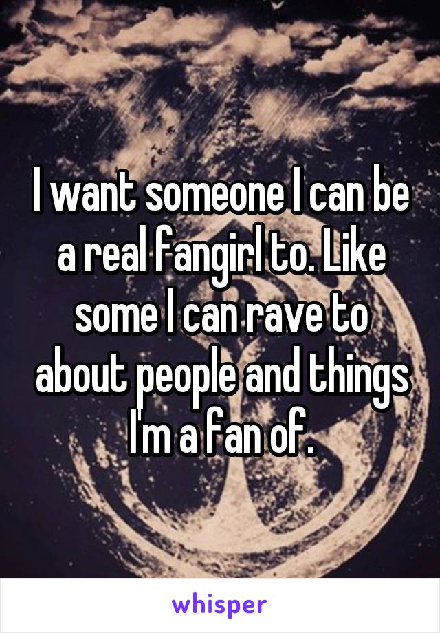 I want someone I can be a real fangirl to. Like some I can rave to about people and things I'm a fan of.
