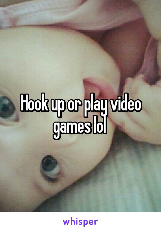 Hook up or play video games lol 