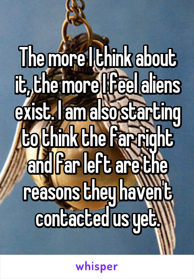 The more I think about it, the more I feel aliens exist. I am also starting to think the far right and far left are the reasons they haven't contacted us yet.