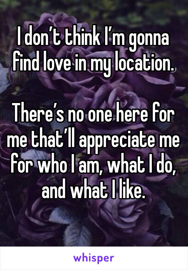 I don’t think I’m gonna find love in my location. 

There’s no one here for me that’ll appreciate me for who I am, what I do, and what I like. 