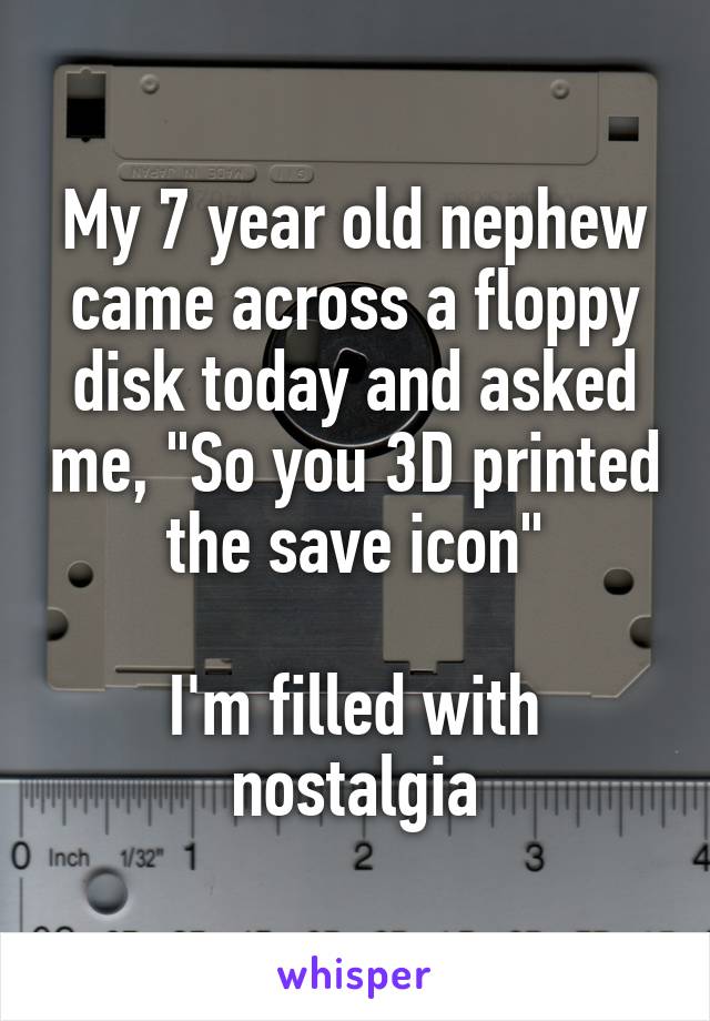 My 7 year old nephew came across a floppy disk today and asked me, "So you 3D printed the save icon"

I'm filled with nostalgia