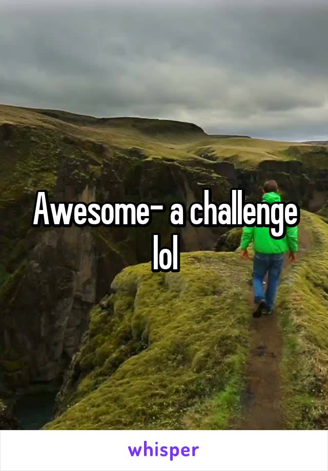 Awesome- a challenge lol