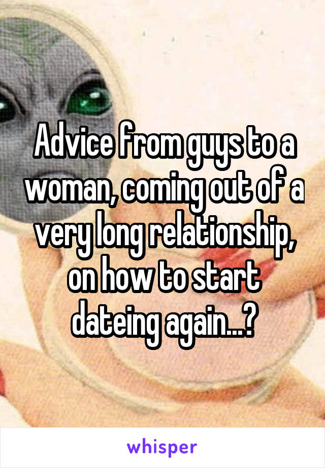 Advice from guys to a woman, coming out of a very long relationship, on how to start dateing again...?