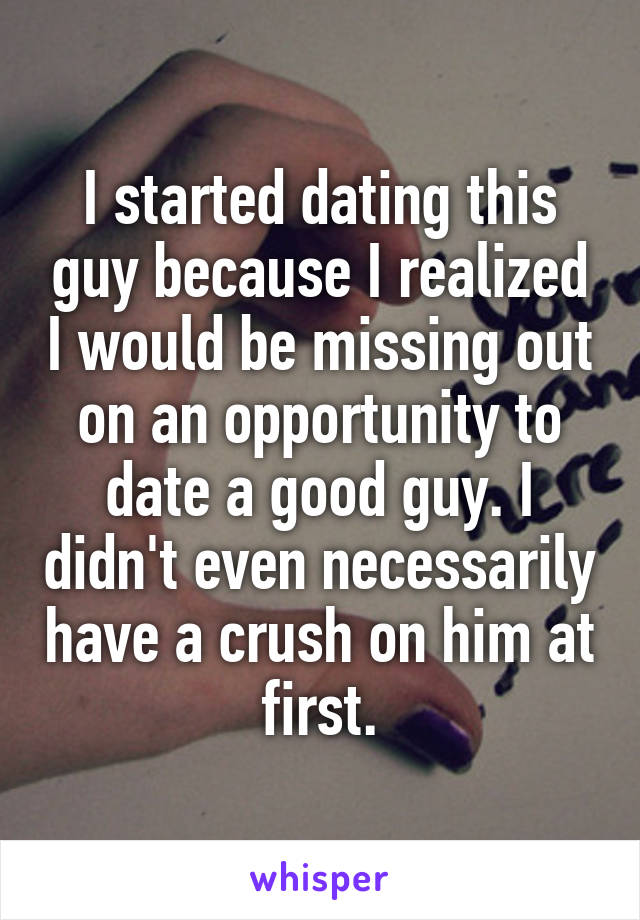 I started dating this guy because I realized I would be missing out on an opportunity to date a good guy. I didn't even necessarily have a crush on him at first.
