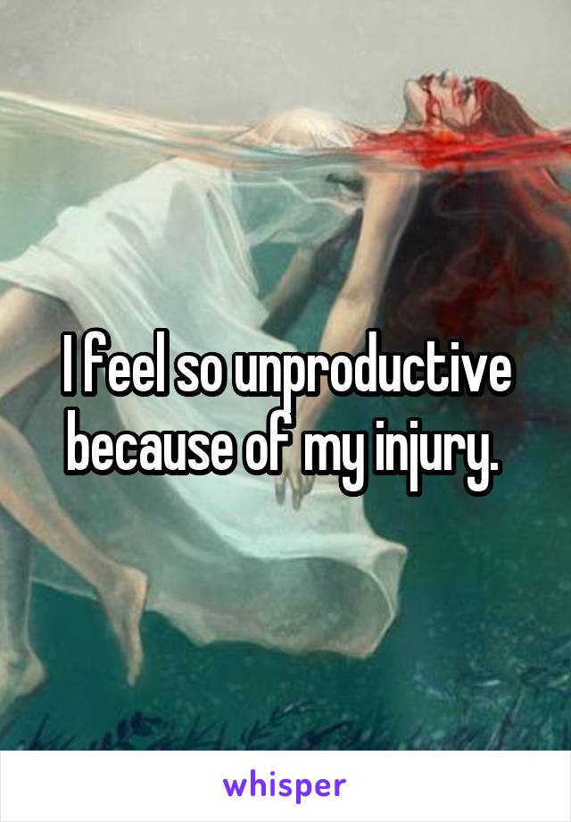 I feel so unproductive because of my injury. 