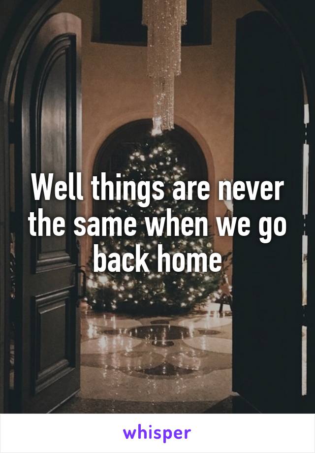 Well things are never the same when we go back home