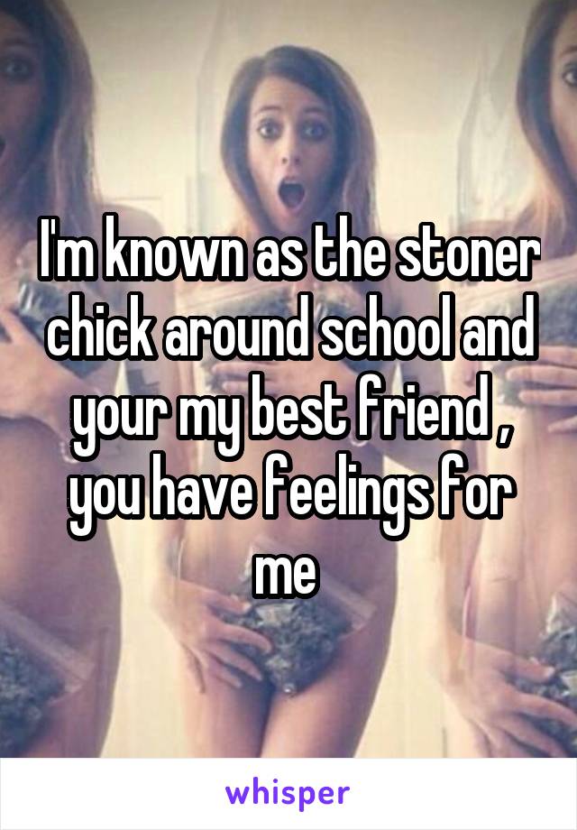 I'm known as the stoner chick around school and your my best friend , you have feelings for me 