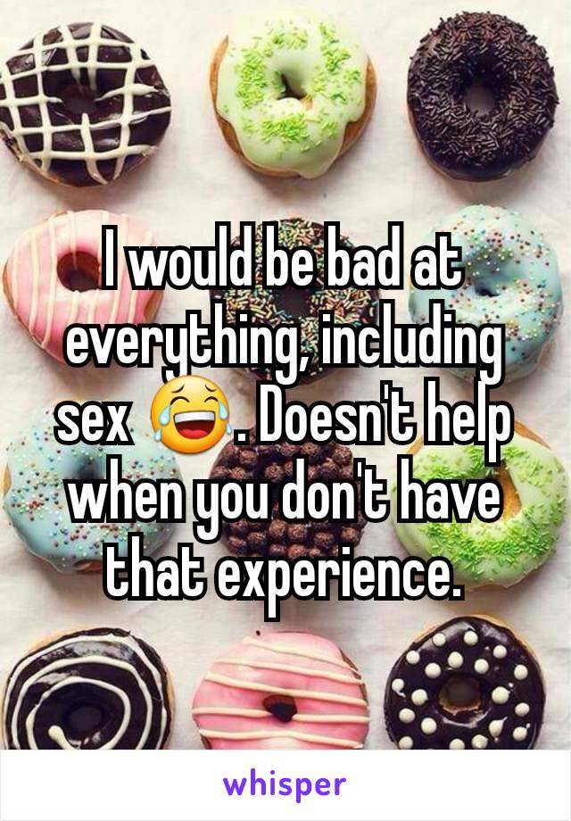 I would be bad at everything, including sex 😂. Doesn't help when you don't have that experience.