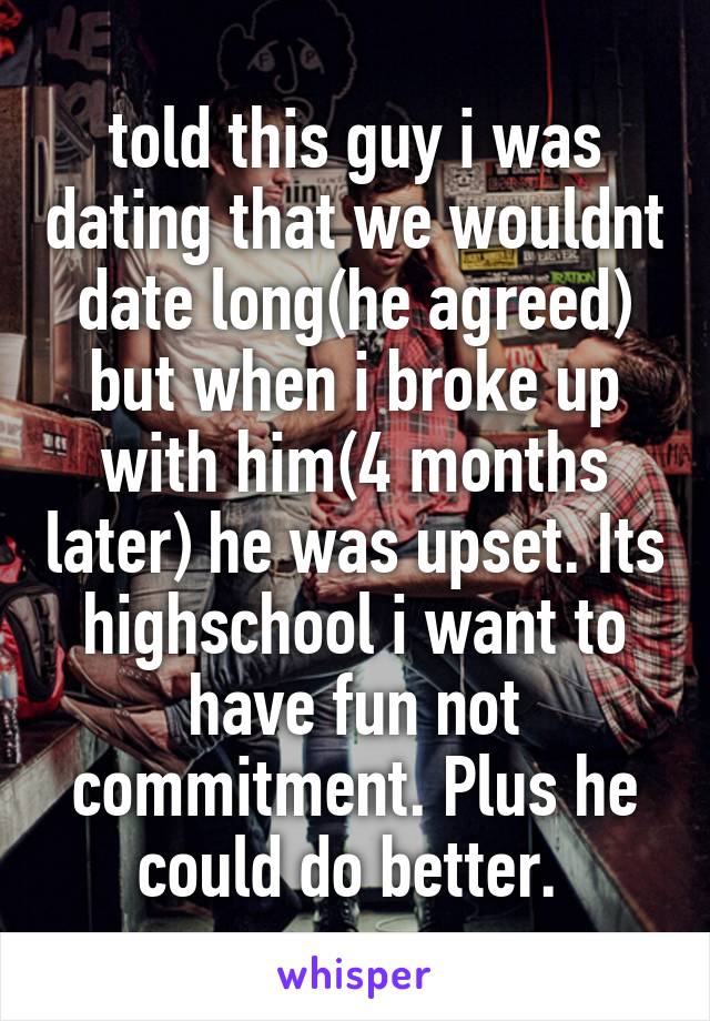 told this guy i was dating that we wouldnt date long(he agreed) but when i broke up with him(4 months later) he was upset. Its highschool i want to have fun not commitment. Plus he could do better. 