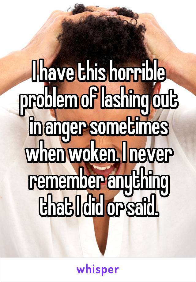 I have this horrible problem of lashing out in anger sometimes when woken. I never remember anything that I did or said.