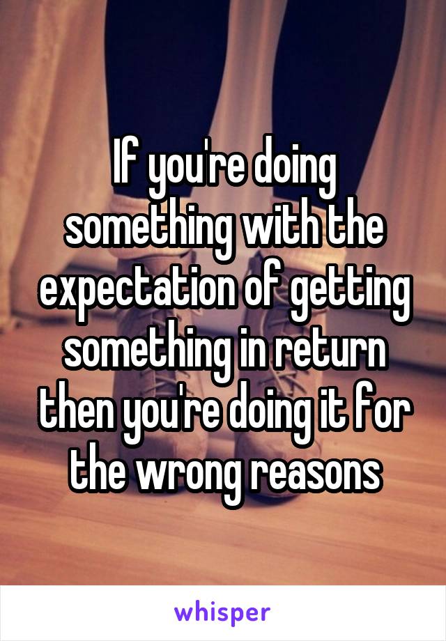 If you're doing something with the expectation of getting something in return then you're doing it for the wrong reasons