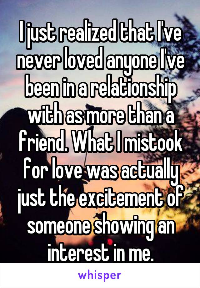 I just realized that I've never loved anyone I've been in a relationship with as more than a friend. What I mistook for love was actually just the excitement of someone showing an interest in me.