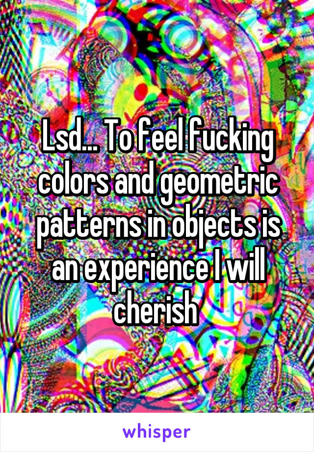 Lsd... To feel fucking colors and geometric patterns in objects is an experience I will cherish 
