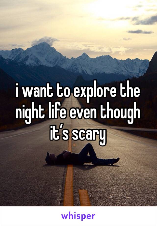 i want to explore the night life even though it’s scary