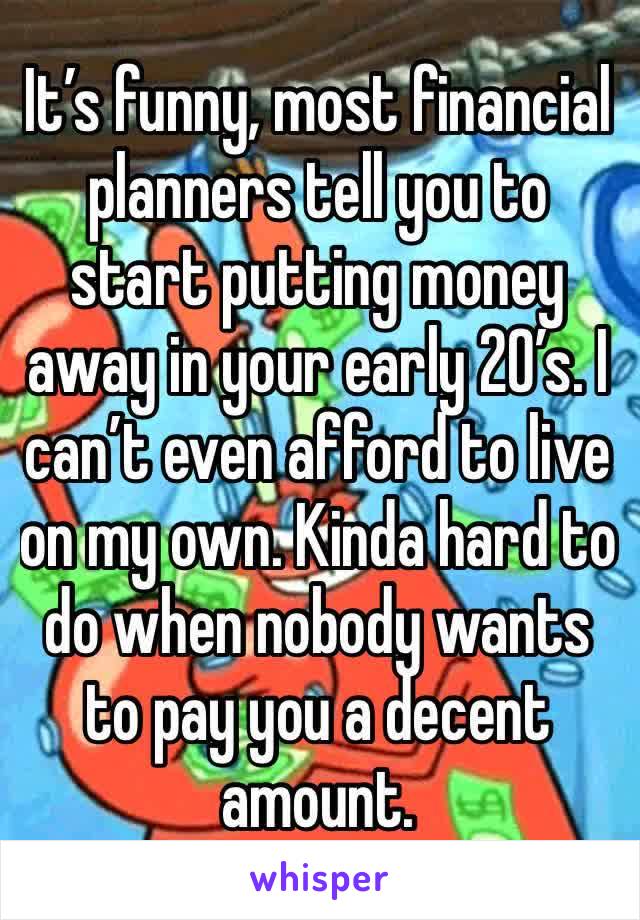 It’s funny, most financial planners tell you to start putting money away in your early 20’s. I can’t even afford to live on my own. Kinda hard to do when nobody wants to pay you a decent amount.